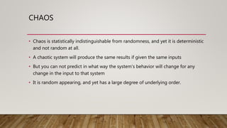 CHAOS
• Chaos is statistically indistinguishable from randomness, and yet it is deterministic
and not random at all.
• A chaotic system will produce the same results if given the same inputs
• But you can not predict in what way the system's behavior will change for any
change in the input to that system
• It is random appearing, and yet has a large degree of underlying order.
 