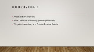 BUTTERFLY EFFECT
• Affects Initial Conditions
• Initial Condition inaccuracy grows exponentially.
• We get extra ordinary and Counter Intuitive Results
 