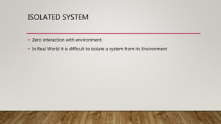 ISOLATED SYSTEM
• Zero interaction with environment.
• In Real World it is difficult to isolate a system from its Environment
 