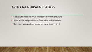 ARTIFICIAL NEURAL NETWORKS
• Consist of Connected local processing elements (neurons)
• These accept weighted inputs from other such elements
• They use these weighted inputs to give a single output
 