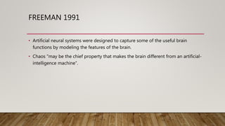 FREEMAN 1991
• Artificial neural systems were designed to capture some of the useful brain
functions by modeling the features of the brain.
• Chaos "may be the chief property that makes the brain different from an artificial-
intelligence machine“.
 