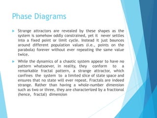 Phase Diagrams
 Strange attractors are revealed by these shapes as the
system is somehow oddly constrained, yet it never settles
into a fixed point or limit cycle. Instead it just bounces
around different population values (i.e., points on the
parabola) forever without ever repeating the same value
twice.
 While the dynamics of a chaotic system appear to have no
pattern whatsoever, in reality, they conform to a
remarkable fractal pattern, a strange attractor, which
confines the system to a limited slice of state space and
ensures that no state will ever repeat. Fractals are indeed
strange. Rather than having a whole-number dimension
such as two or three, they are characterized by a fractional
(hence, fractal) dimension
 