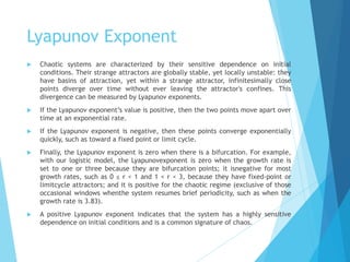 Lyapunov Exponent
 Chaotic systems are characterized by their sensitive dependence on initial
conditions. Their strange attractors are globally stable, yet locally unstable: they
have basins of attraction, yet within a strange attractor, infinitesimally close
points diverge over time without ever leaving the attractor's confines. This
divergence can be measured by Lyapunov exponents.
 If the Lyapunov exponent’s value is positive, then the two points move apart over
time at an exponential rate.
 If the Lyapunov exponent is negative, then these points converge exponentially
quickly, such as toward a fixed point or limit cycle.
 Finally, the Lyapunov exponent is zero when there is a bifurcation. For example,
with our logistic model, the Lyapunovexponent is zero when the growth rate is
set to one or three because they are bifurcation points; it isnegative for most
growth rates, such as 0 ≤ r < 1 and 1 < r < 3, because they have fixed-point or
limitcycle attractors; and it is positive for the chaotic regime (exclusive of those
occasional windows whenthe system resumes brief periodicity, such as when the
growth rate is 3.83).
 A positive Lyapunov exponent indicates that the system has a highly sensitive
dependence on initial conditions and is a common signature of chaos.
 
