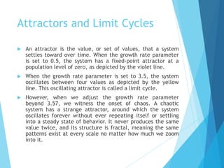 Attractors and Limit Cycles
 An attractor is the value, or set of values, that a system
settles toward over time. When the growth rate parameter
is set to 0.5, the system has a fixed-point attractor at a
population level of zero, as depicted by the violet line.
 When the growth rate parameter is set to 3.5, the system
oscillates between four values as depicted by the yellow
line. This oscillating attractor is called a limit cycle.
 However, when we adjust the growth rate parameter
beyond 3.57, we witness the onset of chaos. A chaotic
system has a strange attractor, around which the system
oscillates forever without ever repeating itself or settling
into a steady state of behavior. It never produces the same
value twice, and its structure is fractal, meaning the same
patterns exist at every scale no matter how much we zoom
into it.
 