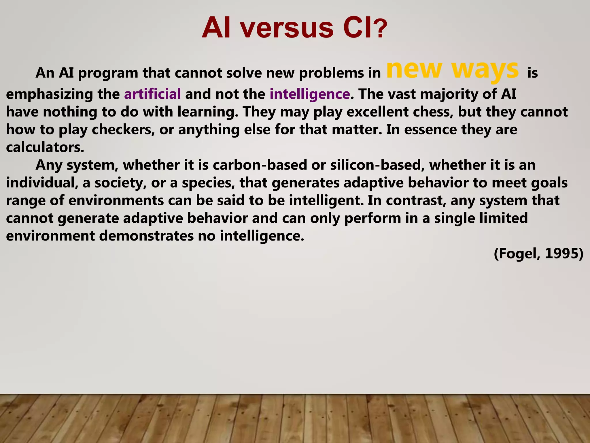 AI versus CI?
An AI program that cannot solve new problems in new ways is
emphasizing the artificial and not the intelligence. The vast majority of AI
have nothing to do with learning. They may play excellent chess, but they cannot
how to play checkers, or anything else for that matter. In essence they are
calculators.
Any system, whether it is carbon-based or silicon-based, whether it is an
individual, a society, or a species, that generates adaptive behavior to meet goals
range of environments can be said to be intelligent. In contrast, any system that
cannot generate adaptive behavior and can only perform in a single limited
environment demonstrates no intelligence.
(Fogel, 1995)
 