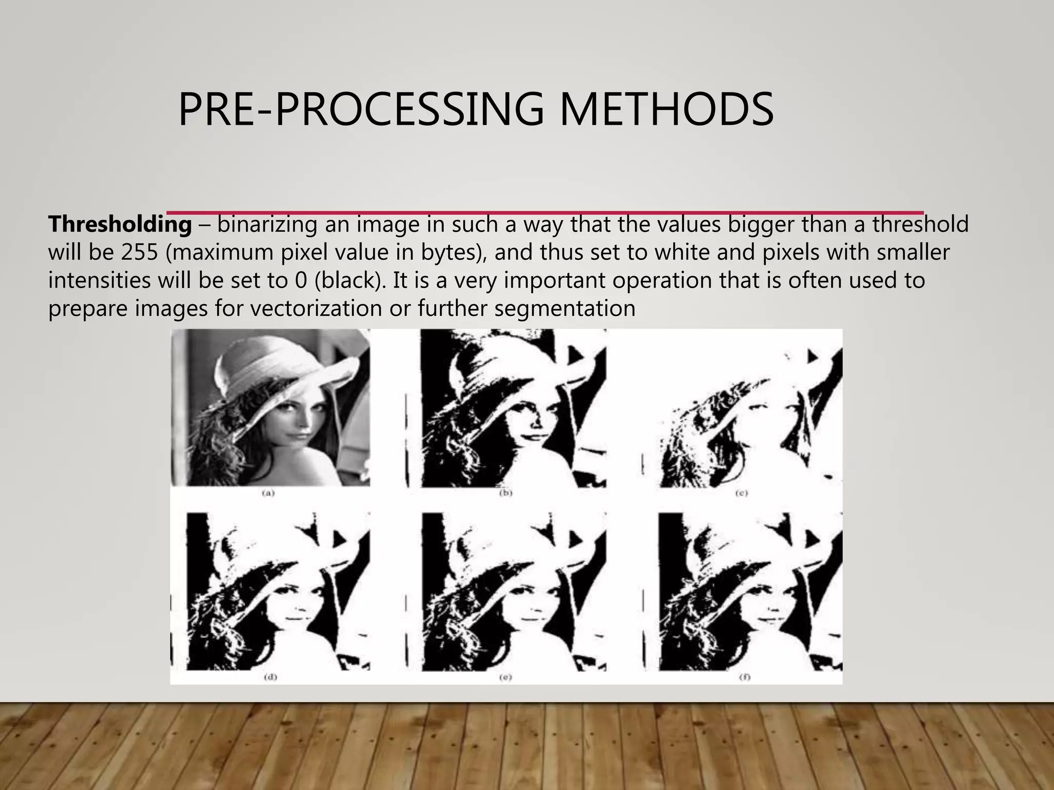 PRE-PROCESSING METHODS
Thresholding – binarizing an image in such a way that the values bigger than a threshold
will be 255 (maximum pixel value in bytes), and thus set to white and pixels with smaller
intensities will be set to 0 (black). It is a very important operation that is often used to
prepare images for vectorization or further segmentation
 