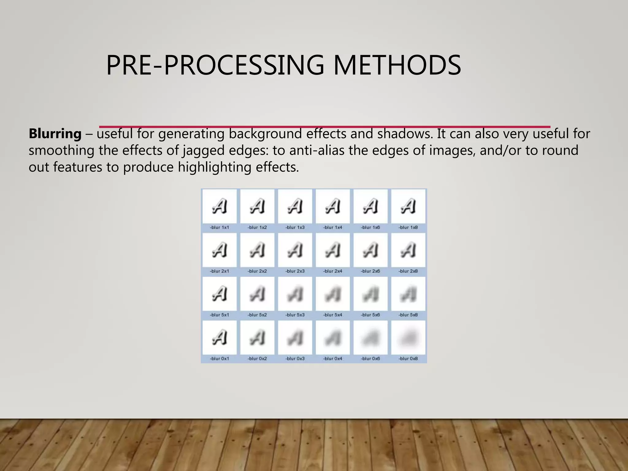 PRE-PROCESSING METHODS
Blurring – useful for generating background effects and shadows. It can also very useful for
smoothing the effects of jagged edges: to anti-alias the edges of images, and/or to round
out features to produce highlighting effects.
 