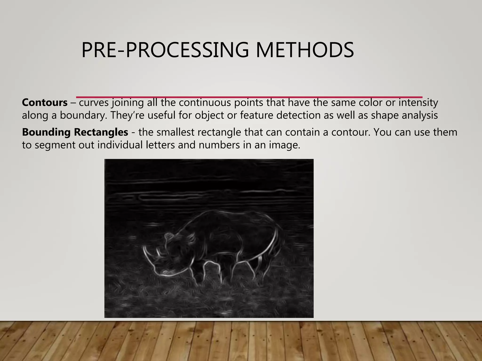 PRE-PROCESSING METHODS
Contours – curves joining all the continuous points that have the same color or intensity
along a boundary. They’re useful for object or feature detection as well as shape analysis
Bounding Rectangles - the smallest rectangle that can contain a contour. You can use them
to segment out individual letters and numbers in an image.
 