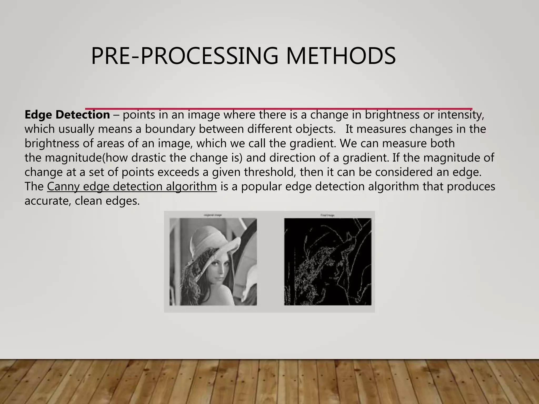 PRE-PROCESSING METHODS
Edge Detection – points in an image where there is a change in brightness or intensity,
which usually means a boundary between different objects. It measures changes in the
brightness of areas of an image, which we call the gradient. We can measure both
the magnitude(how drastic the change is) and direction of a gradient. If the magnitude of
change at a set of points exceeds a given threshold, then it can be considered an edge.
The Canny edge detection algorithm is a popular edge detection algorithm that produces
accurate, clean edges.
 