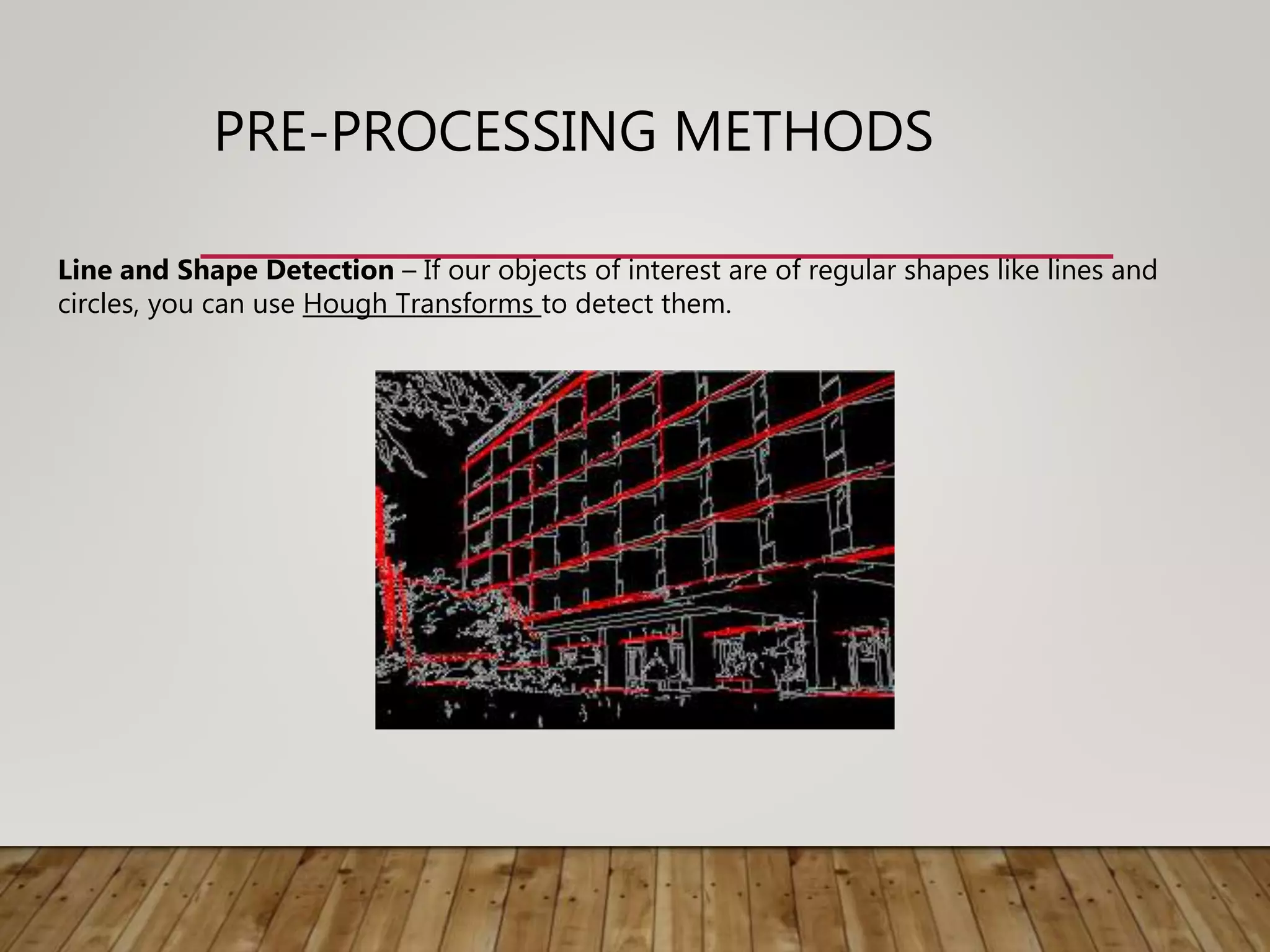 PRE-PROCESSING METHODS
Line and Shape Detection – If our objects of interest are of regular shapes like lines and
circles, you can use Hough Transforms to detect them.
 
