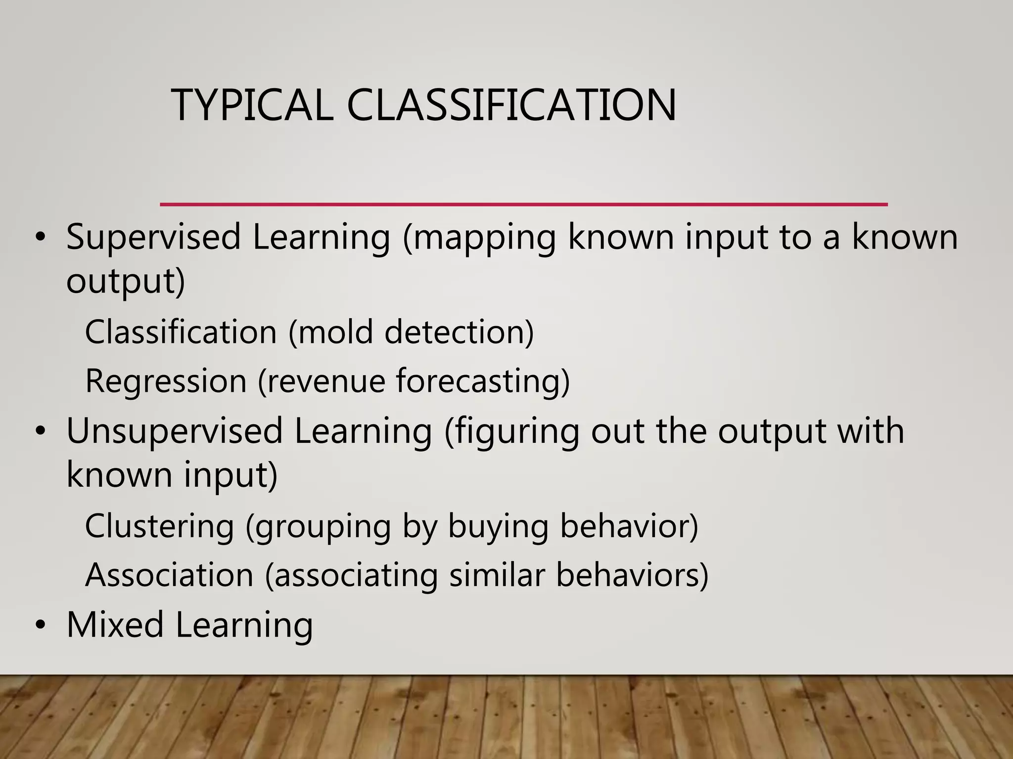 TYPICAL CLASSIFICATION
• Supervised Learning (mapping known input to a known
output)
Classification (mold detection)
Regression (revenue forecasting)
• Unsupervised Learning (figuring out the output with
known input)
Clustering (grouping by buying behavior)
Association (associating similar behaviors)
• Mixed Learning
 