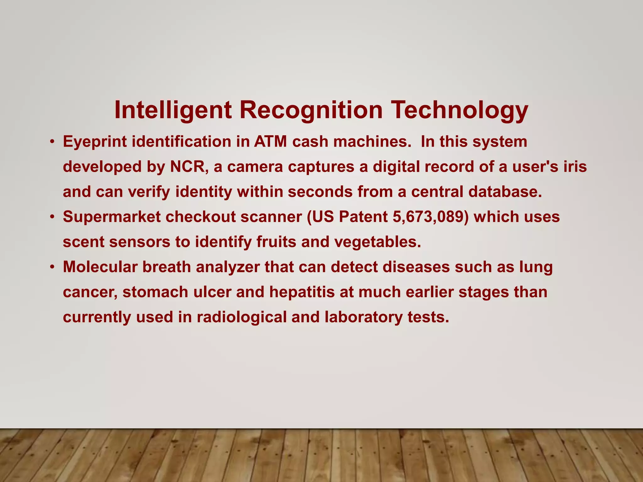 Intelligent Recognition Technology
• Eyeprint identification in ATM cash machines. In this system
developed by NCR, a camera captures a digital record of a user's iris
and can verify identity within seconds from a central database.
• Supermarket checkout scanner (US Patent 5,673,089) which uses
scent sensors to identify fruits and vegetables.
• Molecular breath analyzer that can detect diseases such as lung
cancer, stomach ulcer and hepatitis at much earlier stages than
currently used in radiological and laboratory tests.
 
