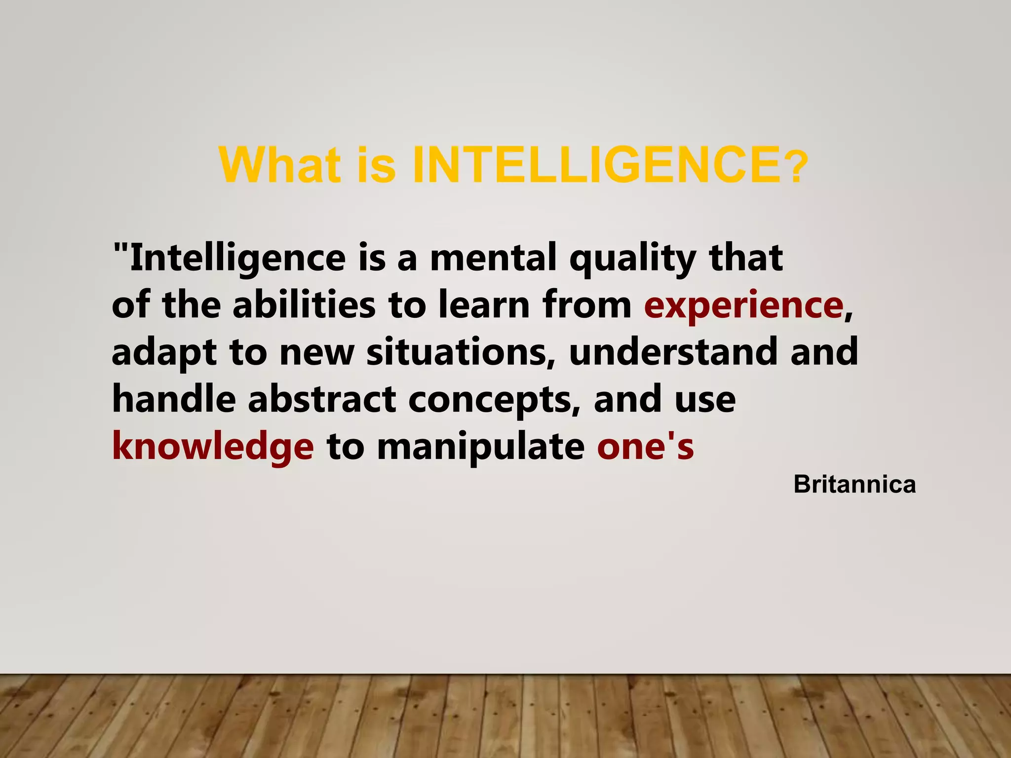What is INTELLIGENCE?
"Intelligence is a mental quality that
of the abilities to learn from experience,
adapt to new situations, understand and
handle abstract concepts, and use
knowledge to manipulate one's
Britannica
 