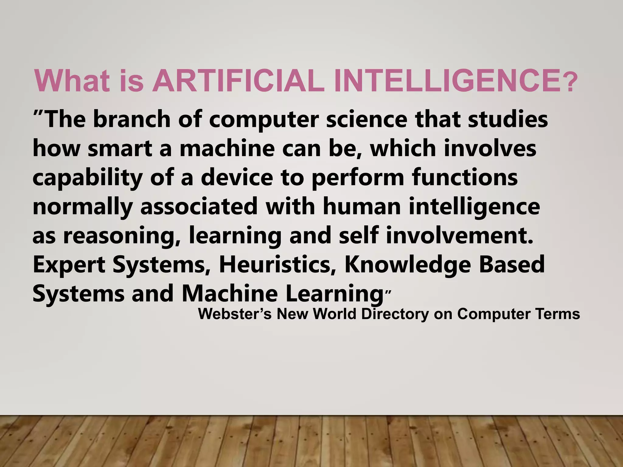 What is ARTIFICIAL INTELLIGENCE?
”The branch of computer science that studies
how smart a machine can be, which involves
capability of a device to perform functions
normally associated with human intelligence
as reasoning, learning and self involvement.
Expert Systems, Heuristics, Knowledge Based
Systems and Machine Learning”
Webster’s New World Directory on Computer Terms
 