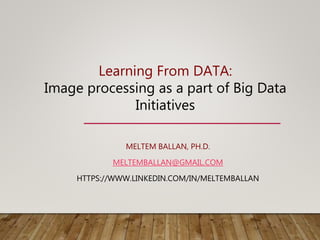 MELTEM BALLAN, PH.D.
MELTEMBALLAN@GMAIL.COM
HTTPS://WWW.LINKEDIN.COM/IN/MELTEMBALLAN
Learning From DATA:
Image processing as a part of Big Data
Initiatives
 