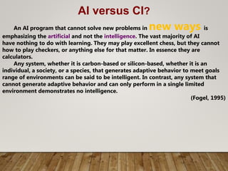 AI versus CI?
An AI program that cannot solve new problems in new ways is
emphasizing the artificial and not the intelligence. The vast majority of AI
have nothing to do with learning. They may play excellent chess, but they cannot
how to play checkers, or anything else for that matter. In essence they are
calculators.
Any system, whether it is carbon-based or silicon-based, whether it is an
individual, a society, or a species, that generates adaptive behavior to meet goals
range of environments can be said to be intelligent. In contrast, any system that
cannot generate adaptive behavior and can only perform in a single limited
environment demonstrates no intelligence.
(Fogel, 1995)
 
