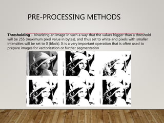 PRE-PROCESSING METHODS
Thresholding – binarizing an image in such a way that the values bigger than a threshold
will be 255 (maximum pixel value in bytes), and thus set to white and pixels with smaller
intensities will be set to 0 (black). It is a very important operation that is often used to
prepare images for vectorization or further segmentation
 