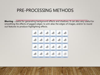 PRE-PROCESSING METHODS
Blurring – useful for generating background effects and shadows. It can also very useful for
smoothing the effects of jagged edges: to anti-alias the edges of images, and/or to round
out features to produce highlighting effects.
 