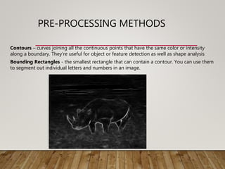 PRE-PROCESSING METHODS
Contours – curves joining all the continuous points that have the same color or intensity
along a boundary. They’re useful for object or feature detection as well as shape analysis
Bounding Rectangles - the smallest rectangle that can contain a contour. You can use them
to segment out individual letters and numbers in an image.
 