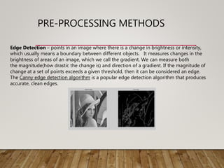 PRE-PROCESSING METHODS
Edge Detection – points in an image where there is a change in brightness or intensity,
which usually means a boundary between different objects. It measures changes in the
brightness of areas of an image, which we call the gradient. We can measure both
the magnitude(how drastic the change is) and direction of a gradient. If the magnitude of
change at a set of points exceeds a given threshold, then it can be considered an edge.
The Canny edge detection algorithm is a popular edge detection algorithm that produces
accurate, clean edges.
 