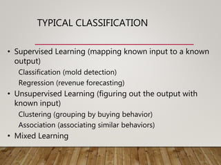 TYPICAL CLASSIFICATION
• Supervised Learning (mapping known input to a known
output)
Classification (mold detection)
Regression (revenue forecasting)
• Unsupervised Learning (figuring out the output with
known input)
Clustering (grouping by buying behavior)
Association (associating similar behaviors)
• Mixed Learning
 