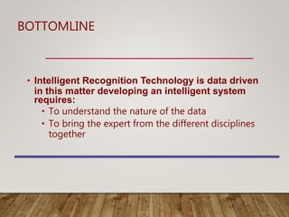 BOTTOMLINE
• Intelligent Recognition Technology is data driven
in this matter developing an intelligent system
requires:
• To understand the nature of the data
• To bring the expert from the different disciplines
together
 