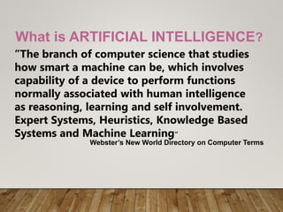 What is ARTIFICIAL INTELLIGENCE?
”The branch of computer science that studies
how smart a machine can be, which involves
capability of a device to perform functions
normally associated with human intelligence
as reasoning, learning and self involvement.
Expert Systems, Heuristics, Knowledge Based
Systems and Machine Learning”
Webster’s New World Directory on Computer Terms
 