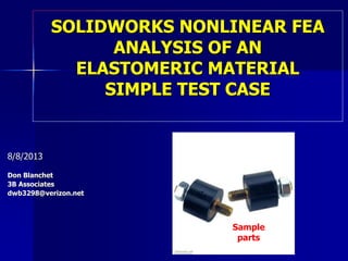 SOLIDWORKS NONLINEAR FEA
ANALYSIS OF AN
ELASTOMERIC MATERIAL
SIMPLE TEST CASE
8/8/2013
Don Blanchet
3B Associates
dwb3298@verizon.net
Sample
parts
 