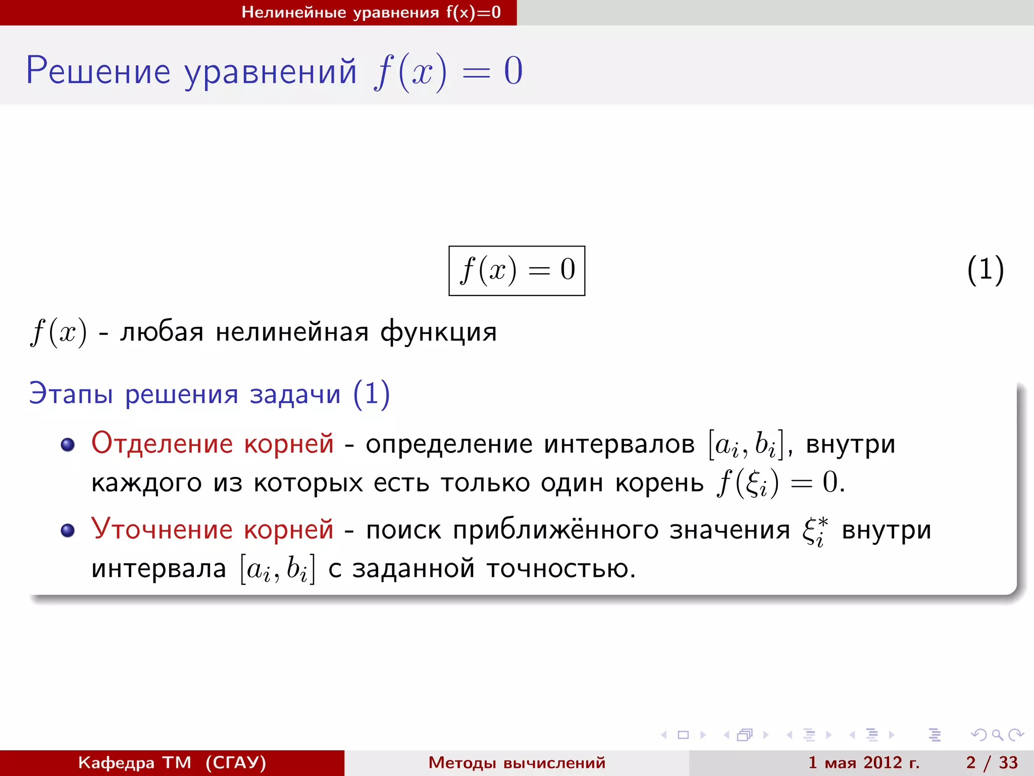 Нелинейные уравнения f(x)=0
Решение уравнений f(x) = 0
f(x) = 0 (1)
f(x) - любая нелинейная функция
Этапы решения задачи (1)
Отделение корней - определение интервалов [ai, bi], внутри
каждого из которых есть только один корень f(ξi) = 0.
Уточнение корней - поиск приближённого значения ξ∗
i внутри
интервала [ai, bi] с заданной точностью.
Кафедра ТМ (СГАУ) Методы вычислений 1 мая 2012 г. 2 / 33
 