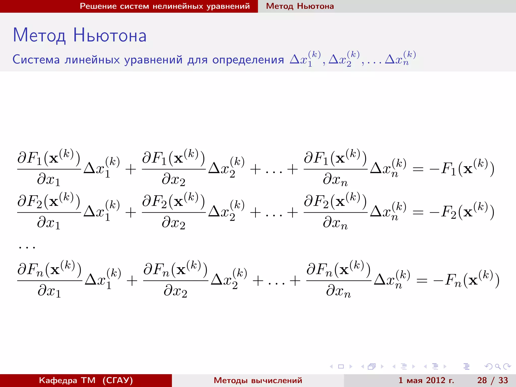 Решение систем нелинейных уравнений Метод Ньютона
Метод Ньютона
Система линейных уравнений для определения ∆x
(k)
1 , ∆x
(k)
2 , . . . ∆x
(k)
n
∂F1(x(k))
∂x1
∆x
(k)
1 +
∂F1(x(k))
∂x2
∆x
(k)
2 + . . . +
∂F1(x(k))
∂xn
∆x(k)
n = −F1(x(k)
)
∂F2(x(k))
∂x1
∆x
(k)
1 +
∂F2(x(k))
∂x2
∆x
(k)
2 + . . . +
∂F2(x(k))
∂xn
∆x(k)
n = −F2(x(k)
)
. . .
∂Fn(x(k))
∂x1
∆x
(k)
1 +
∂Fn(x(k))
∂x2
∆x
(k)
2 + . . . +
∂Fn(x(k))
∂xn
∆x(k)
n = −Fn(x(k)
)
Кафедра ТМ (СГАУ) Методы вычислений 1 мая 2012 г. 28 / 33
 