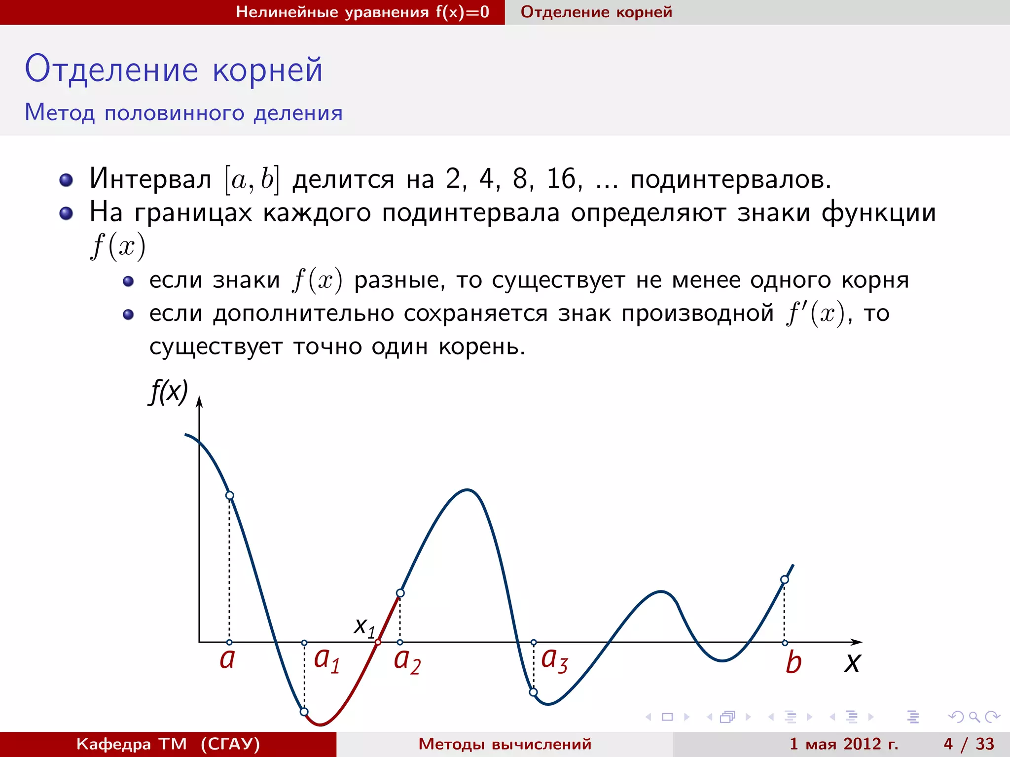 Нелинейные уравнения f(x)=0 Отделение корней
Отделение корней
Метод половинного деления
Интервал [a, b] делится на 2, 4, 8, 16, ... подинтервалов.
На границах каждого подинтервала определяют знаки функции
f(x)
если знаки f(x) разные, то существует не менее одного корня
если дополнительно сохраняется знак производной f (x), то
существует точно один корень.
a ba1 a2 a3
f(x)
x
x1
Кафедра ТМ (СГАУ) Методы вычислений 1 мая 2012 г. 4 / 33
 