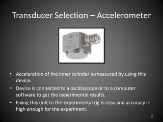 Transducer Selection – Accelerometer




• Acceleration of the inner cylinder is measured by using this
  device.
• Device is connected to a oscilloscope or to a computer
  software to get the experimental results.
• Fixing this unit to the experimental rig is easy and accuracy is
  high enough for the experiment.
                                                                     10
 
