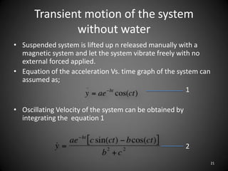 Transient motion of the system
              without water
• Suspended system is lifted up n released manually with a
  magnetic system and let the system vibrate freely with no
  external forced applied.
• Equation of the acceleration Vs. time graph of the system can
  assumed as;
                                                        1

• Oscillating Velocity of the system can be obtained by
  integrating the equation 1


                                                          2

                                                                  21
 