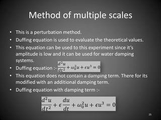 Method of multiple scales
• This is a perturbation method.
• Duffing equation is used to evaluate the theoretical values.
• This equation can be used to this experiment since it’s
  amplitude is low and it can be used for water damping
  systems.
• Duffing equation :-
• This equation does not contain a damping term. There for its
  modified with an additional damping term.
• Duffing equation with damping term :-



                                                                 25
 