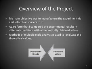 Overview of the Project
• My main objective was to manufacture the experiment rig
  and select transducers to it.
• Apart form that I compared the experimental results in
  different conditions with a theoretically obtained values.
• Methods of multiple scale analysis is used to evaluate the
  theoretical values.



                   Experimental      Theoretical
                      Results          Values




                                                               3
 