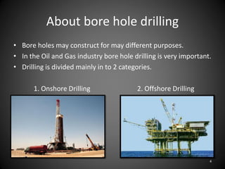 About bore hole drilling
• Bore holes may construct for may different purposes.
• In the Oil and Gas industry bore hole drilling is very important.
• Drilling is divided mainly in to 2 categories.

      1. Onshore Drilling                2. Offshore Drilling




                                                                  4
 