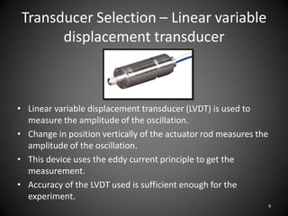 Transducer Selection – Linear variable
       displacement transducer



• Linear variable displacement transducer (LVDT) is used to
  measure the amplitude of the oscillation.
• Change in position vertically of the actuator rod measures the
  amplitude of the oscillation.
• This device uses the eddy current principle to get the
  measurement.
• Accuracy of the LVDT used is sufficient enough for the
  experiment.
                                                                   9
 