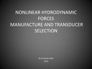 NONLINEAR HYDRODYNAMIC
         FORCES
MANUFACTURE AND TRANSDUCER
        SELECTION




          By Sachindra Max
                2010
 