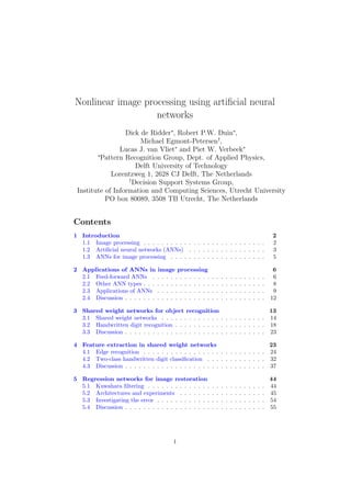Nonlinear image processing using artificial neural 
networks 
Dick de Ridder, Robert P.W. Duin, 
Michael Egmont-Petersen†, 
Lucas J. van Vliet and Piet W. Verbeek 
Pattern Recognition Group, Dept. of Applied Physics, 
Delft University of Technology 
Lorentzweg 1, 2628 CJ Delft, The Netherlands 
†Decision Support Systems Group, 
Institute of Information and Computing Sciences, Utrecht University 
PO box 80089, 3508 TB Utrecht, The Netherlands 
Contents 
1 Introduction 2 
1.1 Image processing . . . . . . . . . . . . . . . . . . . . . . . . . . . 2 
1.2 Artificial neural networks (ANNs) . . . . . . . . . . . . . . . . . 3 
1.3 ANNs for image processing . . . . . . . . . . . . . . . . . . . . . 5 
2 Applications of ANNs in image processing 6 
2.1 Feed-forward ANNs . . . . . . . . . . . . . . . . . . . . . . . . . 6 
2.2 Other ANN types . . . . . . . . . . . . . . . . . . . . . . . . . . . 8 
2.3 Applications of ANNs . . . . . . . . . . . . . . . . . . . . . . . . 9 
2.4 Discussion . . . . . . . . . . . . . . . . . . . . . . . . . . . . . . . 12 
3 Shared weight networks for object recognition 13 
3.1 Shared weight networks . . . . . . . . . . . . . . . . . . . . . . . 14 
3.2 Handwritten digit recognition . . . . . . . . . . . . . . . . . . . . 18 
3.3 Discussion . . . . . . . . . . . . . . . . . . . . . . . . . . . . . . . 23 
4 Feature extraction in shared weight networks 23 
4.1 Edge recognition . . . . . . . . . . . . . . . . . . . . . . . . . . . 24 
4.2 Two-class handwritten digit classification . . . . . . . . . . . . . 32 
4.3 Discussion . . . . . . . . . . . . . . . . . . . . . . . . . . . . . . . 37 
5 Regression networks for image restoration 44 
5.1 Kuwahara filtering . . . . . . . . . . . . . . . . . . . . . . . . . . 44 
5.2 Architectures and experiments . . . . . . . . . . . . . . . . . . . 45 
5.3 Investigating the error . . . . . . . . . . . . . . . . . . . . . . . . 54 
5.4 Discussion . . . . . . . . . . . . . . . . . . . . . . . . . . . . . . . 55 
1 
 