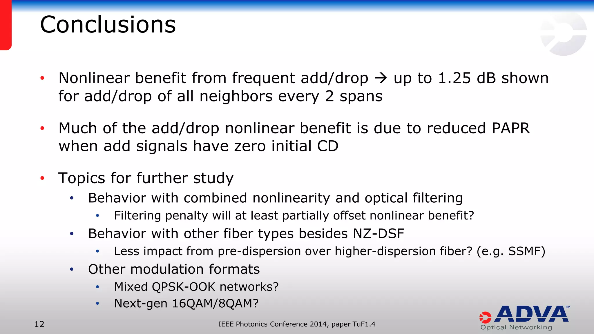 IEEE Photonics Conference 12 2014, paper TuF1.4 
• Nonlinear benefit from frequent add/drop  up to 1.25 dB shown 
for add/drop of all neighbors every 2 spans 
• Much of the add/drop nonlinear benefit is due to reduced PAPR 
when add signals have zero initial CD 
• Topics for further study 
• Behavior with combined nonlinearity and optical filtering 
• Filtering penalty will at least partially offset nonlinear benefit? 
• Behavior with other fiber types besides NZ-DSF 
• Less impact from pre-dispersion over higher-dispersion fiber? (e.g. SSMF) 
• Other modulation formats 
• Mixed QPSK-OOK networks? 
• Next-gen 16QAM/8QAM? 
Conclusions 
 