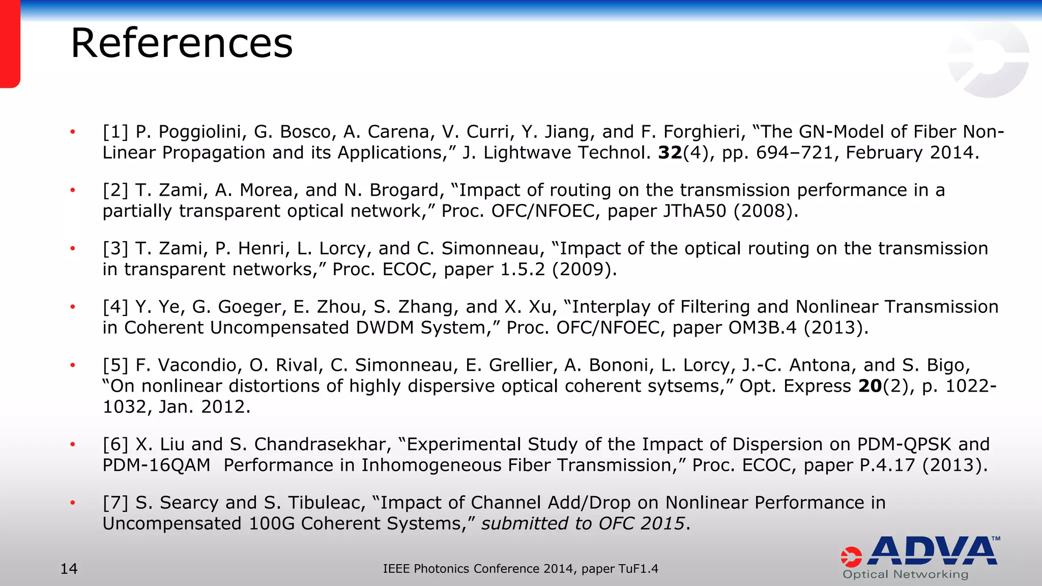 IEEE Photonics Conference 14 2014, paper TuF1.4 
• [1] P. Poggiolini, G. Bosco, A. Carena, V. Curri, Y. Jiang, and F. Forghieri, “The GN-Model of Fiber Non- 
Linear Propagation and its Applications,” J. Lightwave Technol. 32(4), pp. 694–721, February 2014. 
• [2] T. Zami, A. Morea, and N. Brogard, “Impact of routing on the transmission performance in a 
partially transparent optical network,” Proc. OFC/NFOEC, paper JThA50 (2008). 
• [3] T. Zami, P. Henri, L. Lorcy, and C. Simonneau, “Impact of the optical routing on the transmission 
in transparent networks,” Proc. ECOC, paper 1.5.2 (2009). 
• [4] Y. Ye, G. Goeger, E. Zhou, S. Zhang, and X. Xu, “Interplay of Filtering and Nonlinear Transmission 
in Coherent Uncompensated DWDM System,” Proc. OFC/NFOEC, paper OM3B.4 (2013). 
• [5] F. Vacondio, O. Rival, C. Simonneau, E. Grellier, A. Bononi, L. Lorcy, J.-C. Antona, and S. Bigo, 
“On nonlinear distortions of highly dispersive optical coherent sytsems,” Opt. Express 20(2), p. 1022- 
1032, Jan. 2012. 
• [6] X. Liu and S. Chandrasekhar, “Experimental Study of the Impact of Dispersion on PDM-QPSK and 
PDM-16QAM Performance in Inhomogeneous Fiber Transmission,” Proc. ECOC, paper P.4.17 (2013). 
• [7] S. Searcy and S. Tibuleac, “Impact of Channel Add/Drop on Nonlinear Performance in 
Uncompensated 100G Coherent Systems,” submitted to OFC 2015. 
References 
