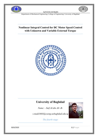 Saif Al-Din Ail Madhi
Department of Mechanical Engineering/ College of Engineering/ University of Baghdad
30/6/2020 1 | P a g e
Nonlinear Integral Control for DC Motor Speed Control
with Unknown and Variable External Torque
University of Baghdad
Name: - Saif Al-din Ali -B-
s.madi1603@coeng.uobaghdad.edu.iq
The fourth stage
 