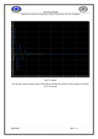 Saif Al-Din Ail Madhi
Department of Mechanical Engineering/ College of Engineering/ University of Baghdad
30/6/2020 13 | P a g e
Fig (11) Speed
We note the control responsiveness of the type pi and that the amount of time needed to reach the
tie is 15 seconds
 