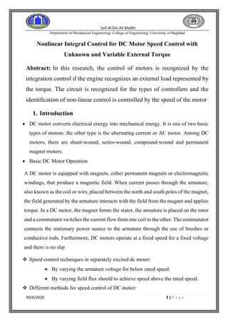 Saif Al-Din Ail Madhi
Department of Mechanical Engineering/ College of Engineering/ University of Baghdad
30/6/2020 3 | P a g e
Nonlinear Integral Control for DC Motor Speed Control with
Unknown and Variable External Torque
Abstract: In this research, the control of motors is recognized by the
integration control if the engine recognizes an external load represented by
the torque. The circuit is recognized for the types of controllers and the
identification of non-linear control is controlled by the speed of the motor
1. Introduction
• DC motor converts electrical energy into mechanical energy. It is one of two basic
types of motors: the other type is the alternating current or AC motor. Among DC
motors, there are shunt-wound, series-wound, compound-wound and permanent
magnet motors.
• Basic DC Motor Operation
A DC motor is equipped with magnets, either permanent magnets or electromagnetic
windings, that produce a magnetic field. When current passes through the armature,
also known as the coil or wire, placed between the north and south poles of the magnet,
the field generated by the armature interacts with the field from the magnet and applies
torque. In a DC motor, the magnet forms the stator, the armature is placed on the rotor
and a commutator switches the current flow from one coil to the other. The commutator
connects the stationary power source to the armature through the use of brushes or
conductive rods. Furthermore, DC motors operate at a fixed speed for a fixed voltage
and there is no slip
❖ Speed control techniques in separately excited dc motor:
• By varying the armature voltage for below rated speed.
• By varying field flux should to achieve speed above the rated speed.
❖ Different methods for speed control of DC motor:
 