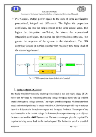 Saif Al-Din Ail Madhi
Department of Mechanical Engineering/ College of Engineering/ University of Baghdad
30/6/2020 5 | P a g e
• PID Control. Output power equals to the sum of three coefficients:
proportional, integral and differential. The higher the proportion
coefficient, the less the output power at the same control error. The
higher the integration coefficient, the slower the accumulated
integration coefficient. The higher the differentiation coefficient, the
greater the response of the system to the disturbance. The PID
controller is used in inertial systems with relatively low noise level of
the measuring channel.
Fig (1) PID (proportional-integral-derivative) control
2. Basic Model of DC Motor
The basic principle behind DC motor speed control is that the output speed of DC
motor can be varied by controlling armature voltage for speed below and up to rated
speed keeping field voltage constant. The output speed is compared with the reference
speed and error signal is fed to speed controller. Controller output will vary whenever
there is a difference in the reference speed and the speed feedback. The output of the
speed controller is the control voltage Ec that controls the operation duty cycle of (here
the converter used is a IGBT) converter. The converter output give the required Va
required to bring motor back to the desired speed. The Reference speed is provided
 