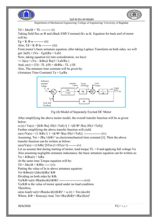 Saif Al-Din Ail Madhi
Department of Mechanical Engineering/ College of Engineering/ University of Baghdad
30/6/2020 7 | P a g e
Td = Jdω/dt + TL --------- (i)
Taking field flux as Φ and (Back EMF Constant) Kv as K. Equation for back emf of motor
will be:
Eg = K Φ ω --------- (ii)
Also, Td = K Φ Ia --------- (iii)
From motor’s basic armature equation, after taking Laplace Transform on both sides, we will
get: Ia(S) = (Va – Eg)/(Ra + LaS)
Now, taking equation (ii) into consideration, we have:
=> Ia(s) = (Va – KΦω)/ Ra(1+ LaS/Ra )
And, ω(s) = (Td - TL )/JS = (KΦIa - TL ) /JS
Also, The armature time constant will be given by:
(Armature Time Constant) Ta = La/Ra
Fig (4) Model of Separately Excited DC Motor
After simplifying the above motor model, the overall transfer function will be as given
below:
ω (s) / Va(s) = [KΦ /Ra] /JS(1+TaS) /[ 1 +(K²Φ² /Ra) /JS(1+TaS)]
Further simplifying the above transfer function will yield:
ω(s) /Va(s) = (1 /kΦ) /{ 1 +(k²Φ² /Ra) /JS(1+TaS)} ---------------- (iv)
Assuming, Tm = JRa / (kΦ) ² as electromechanical time constant [1]. Then the above
transfer function can be written as below:
ω(s)/Va(s) = (1/kΦ)/ [STm (1+STa)+1] --------(v)
Let us assume that during starting of motor, load torque TL = 0 and applying full voltage Va
Also assuming negligible armature inductance, the basic armature equation can be written as:
Va = KΦω(t) + IaRa
At the same time Torque equation will be:
Td = Jdω/dt = KΦIa ----- (vi)
Putting the value of Ia in above armature equation:
Va=KΦω(t)+(Jdω/dt)Ra/ KΦ
Dividing on both sides by KΦ,
Va/KΦ=ω(t)+JRa(dω/dt)/(KΦ)² ------------------------(vii)
Va/KΦ is the value of motor speed under no load condition.
Therefore,
ω(no load)=ω(t)+JRa(dω/dt)/(KΦ)² = ω (t) + Tm (dω/dt)
Where, KΦ = Km(say) And, Tm=JRa/(KΦ)²=JRa/(Km)²
 