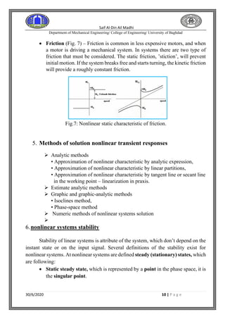 Saif Al-Din Ail Madhi
Department of Mechanical Engineering/ College of Engineering/ University of Baghdad
30/6/2020 10 | P a g e
• Friction (Fig. 7) – Friction is common in less expensive motors, and when
a motor is driving a mechanical system. In systems there are two type of
friction that must be considered. The static friction, ’stiction’, will prevent
initial motion. If the system breaks free and starts turning, the kinetic friction
will provide a roughly constant friction.
Fig.7: Nonlinear static characteristic of friction.
5. Methods of solution nonlinear transient responses
➢ Analytic methods
• Approximation of nonlinear characteristic by analytic expression,
• Approximation of nonlinear characteristic by linear partitions,
• Approximation of nonlinear characteristic by tangent line or secant line
in the working point – linearization in praxis.
➢ Estimate analytic methods
➢ Graphic and graphic-analytic methods
• Isoclines method,
• Phase-space method
➢ Numeric methods of nonlinear systems solution
➢
6.nonlinear systems stability
Stability of linear systems is attribute of the system, which don’t depend on the
instant state or on the input signal. Several definitions of the stability exist for
nonlinear systems. At nonlinear systems are defined steady (stationary) states, which
are following:
• Static steady state, which is represented by a point in the phase space, it is
the singular point.
 