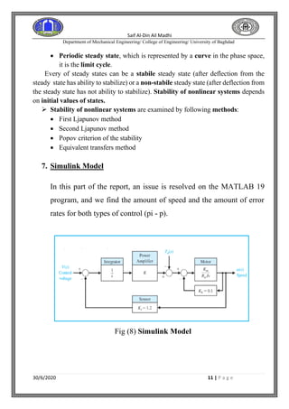 Saif Al-Din Ail Madhi
Department of Mechanical Engineering/ College of Engineering/ University of Baghdad
30/6/2020 11 | P a g e
• Periodic steady state, which is represented by a curve in the phase space,
it is the limit cycle.
Every of steady states can be a stabile steady state (after deflection from the
steady state has ability to stabilize) or a non-stabile steady state (after deflection from
the steady state has not ability to stabilize). Stability of nonlinear systems depends
on initial values of states.
➢ Stability of nonlinear systems are examined by following methods:
• First Ljapunov method
• Second Ljapunov method
• Popov criterion of the stability
• Equivalent transfers method
7. Simulink Model
In this part of the report, an issue is resolved on the MATLAB 19
program, and we find the amount of speed and the amount of error
rates for both types of control (pi - p).
Fig (8) Simulink Model
 