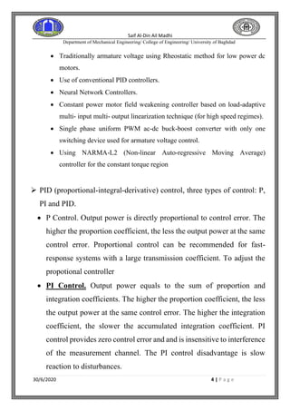 Saif Al-Din Ail Madhi
Department of Mechanical Engineering/ College of Engineering/ University of Baghdad
30/6/2020 4 | P a g e
• Traditionally armature voltage using Rheostatic method for low power dc
motors.
• Use of conventional PID controllers.
• Neural Network Controllers.
• Constant power motor field weakening controller based on load-adaptive
multi- input multi- output linearization technique (for high speed regimes).
• Single phase uniform PWM ac-dc buck-boost converter with only one
switching device used for armature voltage control.
• Using NARMA-L2 (Non-linear Auto-regressive Moving Average)
controller for the constant torque region
➢ PID (proportional-integral-derivative) control, three types of control: P,
PI and PID.
• P Control. Output power is directly proportional to control error. The
higher the proportion coefficient, the less the output power at the same
control error. Proportional control can be recommended for fast-
response systems with a large transmission coefficient. To adjust the
propotional controller
• PI Control. Output power equals to the sum of proportion and
integration coefficients. The higher the proportion coefficient, the less
the output power at the same control error. The higher the integration
coefficient, the slower the accumulated integration coefficient. PI
control provides zero control error and and is insensitive to interference
of the measurement channel. The PI control disadvantage is slow
reaction to disturbances.
 