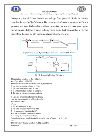 Saif Al-Din Ail Madhi
Department of Mechanical Engineering/ College of Engineering/ University of Baghdad
30/6/2020 6 | P a g e
through a potential divider because the voltage from potential divider is linearly
related to the speed of the DC motor. The output speed of motor is measured by Tacho-
generator and since Tacho voltage will not be perfectly dc and will have some ripple.
So, we require a filter with a gain to bring Tacho output back to controller level. The
basic block diagram for DC motor speed control is show below:
Fig (2)Closed Loop System Model for Speed Control of DC Motor
Fig (3) Separately Excited DC motor
The armature equation is shown below:
Va =Eg+ IaRa+ La (dIa/dt)
The description for the notations used is given below:
1. Va is the armature voltage in volts.
2. Eg is the motor back emf in volts.
3. Ia is the armature current in amperes.
4. Ra is the armature resistance in ohms
5. La is the armature inductance in Henry.
Now the torque equation will be given by:
Td = Jdω/dt +Bω+TL
Where:
1. TL is load torque in Nm.
2. Td is the torque developed in Nm.
3. J is moment of inertia in kg/m².
4. B is friction coefficient of the motor.
5. ω is angular velocity in rad/sec.
Assuming absence (negligible) of friction in rotor of motor, it will yield:
B=0
Therefore, new torque equation will be given by:
 